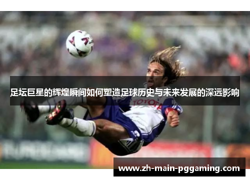 足坛巨星的辉煌瞬间如何塑造足球历史与未来发展的深远影响