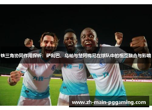 铁三角协同作用探析:萨利巴、乌帕与楚阿梅尼在球队中的相互融合与影响 铁三角协同作用探析:萨利巴、乌帕与楚阿梅尼在球队中的相互融合与影响