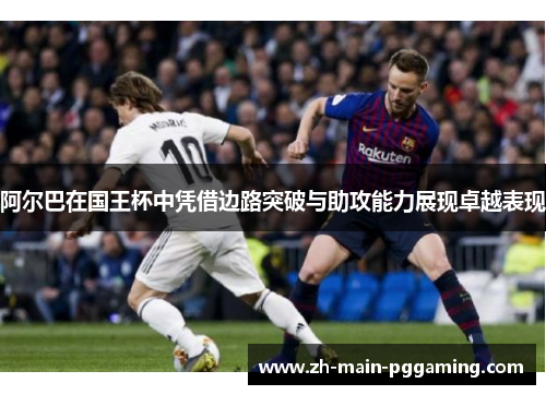 阿尔巴在国王杯中凭借边路突破与助攻能力展现卓越表现