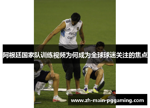 阿根廷国家队训练视频为何成为全球球迷关注的焦点 阿根廷国家队训练视频为何成为全球球迷关注的焦点