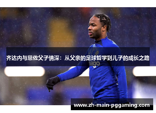 齐达内与恩佐父子情深：从父亲的足球哲学到儿子的成长之路