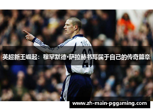 英超新王崛起：穆罕默德·萨拉赫书写属于自己的传奇篇章