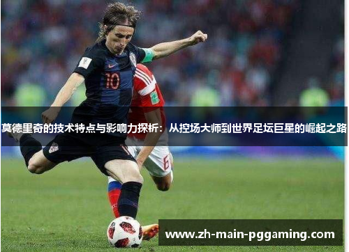 莫德里奇的技术特点与影响力探析：从控场大师到世界足坛巨星的崛起之路