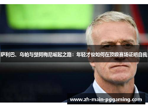 萨利巴、乌帕与楚阿梅尼崛起之路：年轻才俊如何在顶级赛场证明自我
