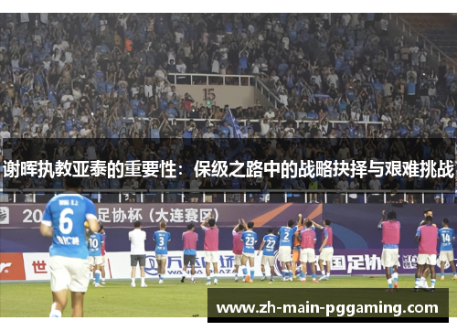 谢晖执教亚泰的重要性：保级之路中的战略抉择与艰难挑战