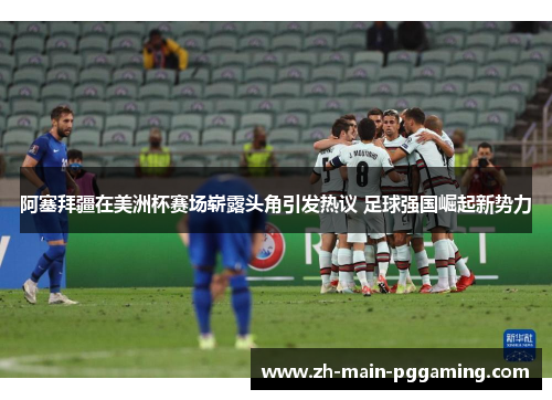 阿塞拜疆在美洲杯赛场崭露头角引发热议 足球强国崛起新势力