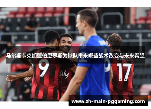 马尔斯卡克加盟伯恩茅斯为球队带来哪些战术改变与未来希望