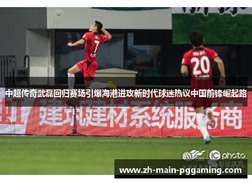 中超传奇武磊回归赛场引爆海港进攻新时代球迷热议中国前锋崛起路 中超传奇武磊回归赛场引爆海港进攻新时代球迷热议中国前锋崛起路